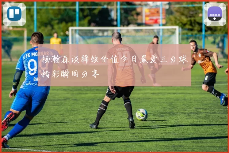 杨瀚森谈稀缺价值今日最爱三分球精彩瞬间分享