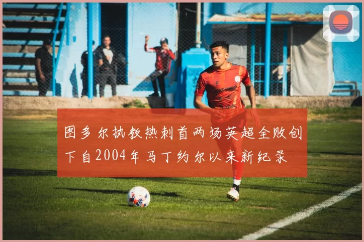 图多尔执教热刺首两场英超全败创下自2004年马丁约尔以来新纪录