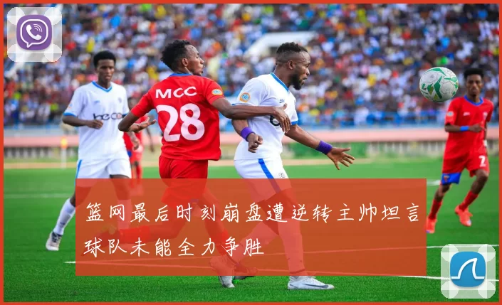 篮网最后时刻崩盘遭逆转主帅坦言球队未能全力争胜