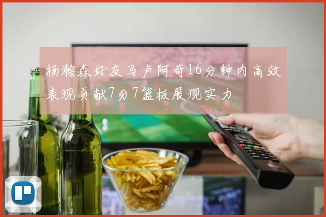 杨瀚森好友马卢阿奇16分钟内高效表现贡献7分7篮板展现实力