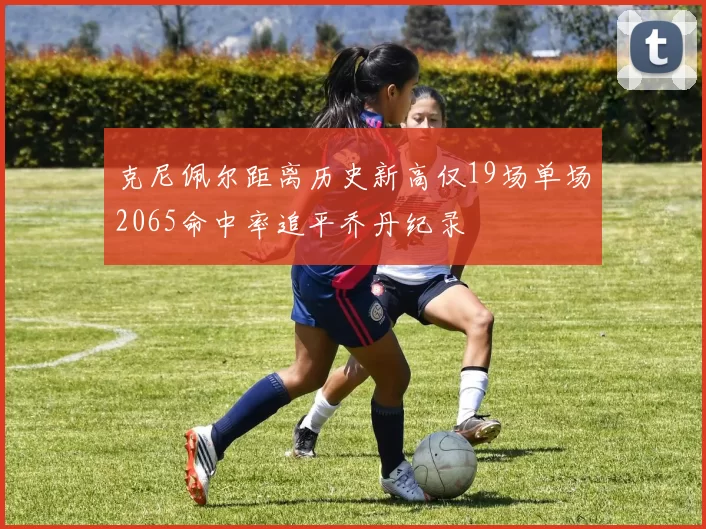 克尼佩尔距离历史新高仅19场单场2065命中率追平乔丹纪录
