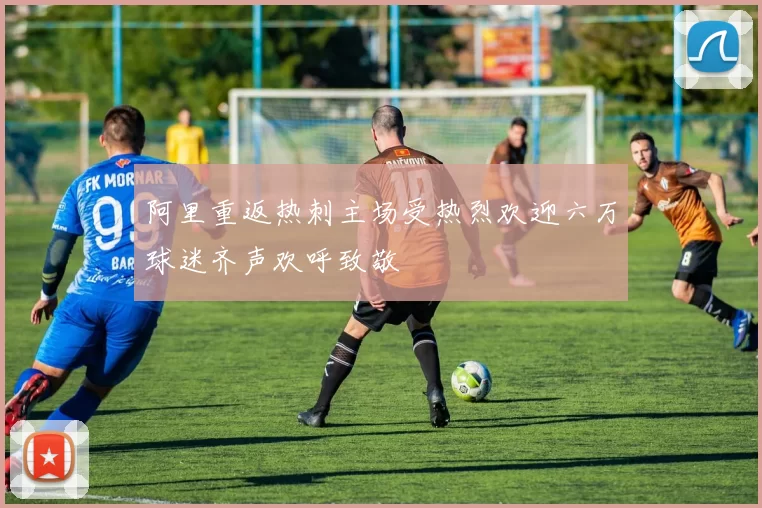 阿里重返热刺主场受热烈欢迎六万球迷齐声欢呼致敬
