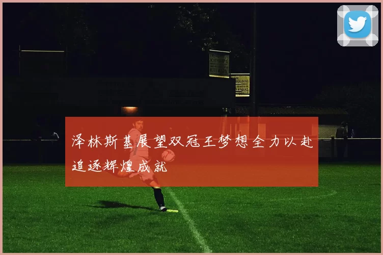 泽林斯基展望双冠王梦想全力以赴追逐辉煌成就