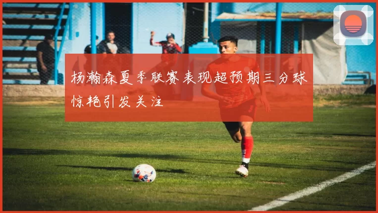 杨瀚森夏季联赛表现超预期三分球惊艳引发关注