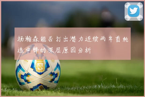 杨瀚森能否打出潜力连续两年首轮选中锋的深层原因分析