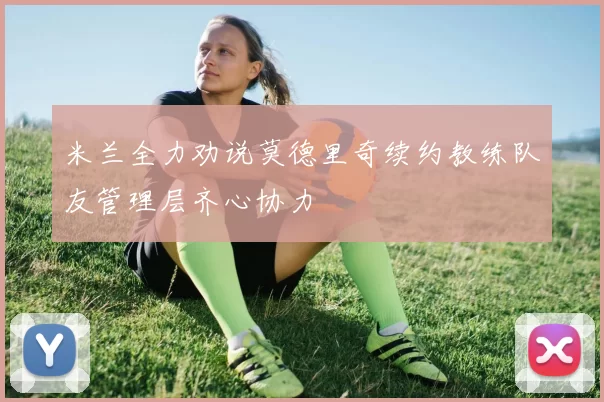 米兰全力劝说莫德里奇续约教练队友管理层齐心协力