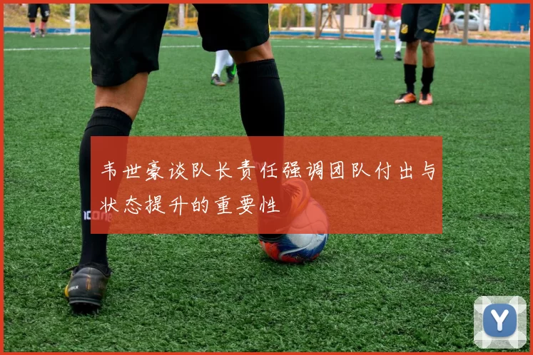 韦世豪谈队长责任强调团队付出与状态提升的重要性