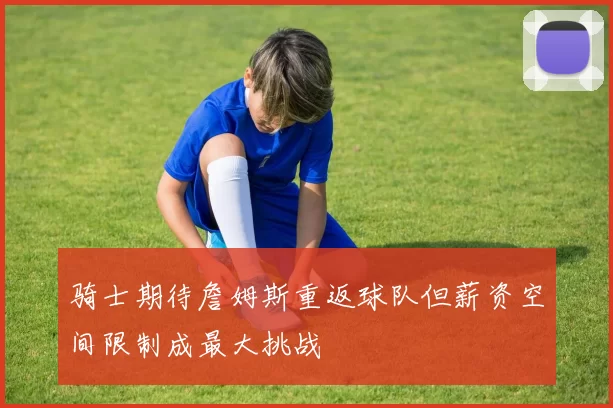 骑士期待詹姆斯重返球队但薪资空间限制成最大挑战