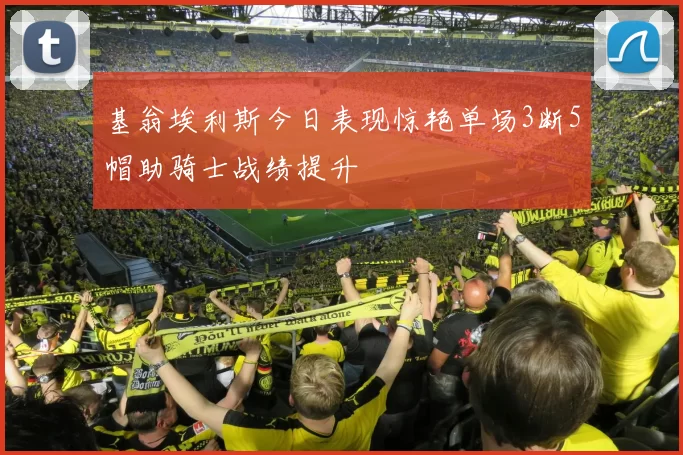 基翁埃利斯今日表现惊艳单场3断5帽助骑士战绩提升