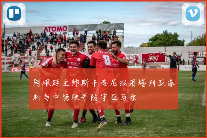 阿根廷主帅斯卡洛尼拟用塔利亚菲科与中场联手防守亚马尔