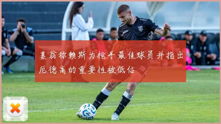 基翁称赖斯为枪手最佳球员并指出厄德高的重要性被低估