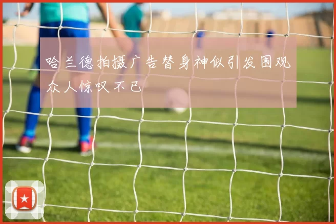 哈兰德拍摄广告替身神似引发围观众人惊叹不已