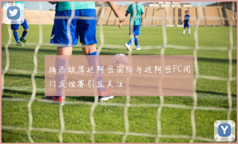 梅西缺席迈阿密国际与迈阿密FC闭门友谊赛引发关注
