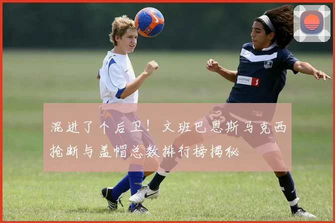 混进了个后卫！文班巴恩斯马克西抢断与盖帽总数排行榜揭秘