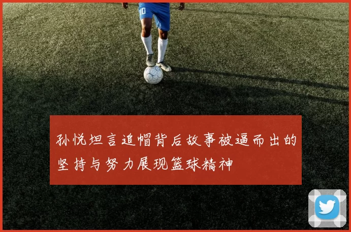 孙悦坦言追帽背后故事被逼而出的坚持与努力展现篮球精神