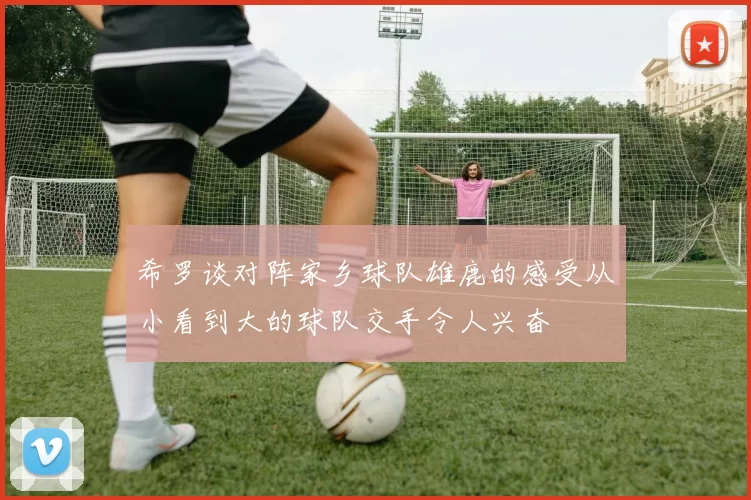 希罗谈对阵家乡球队雄鹿的感受从小看到大的球队交手令人兴奋
