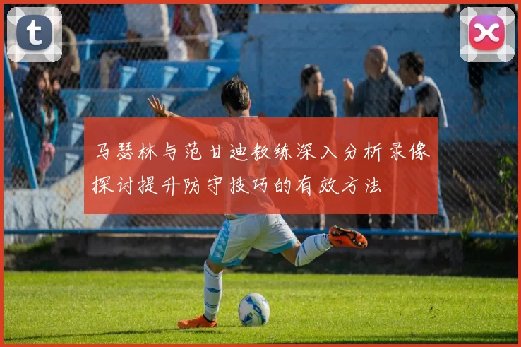 马瑟林与范甘迪教练深入分析录像探讨提升防守技巧的有效方法
