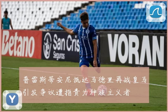 普雷斯蒂安尼抵达马德里再战皇马引发争议遭指责为种族主义者