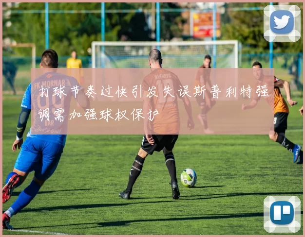 打球节奏过快引发失误斯普利特强调需加强球权保护