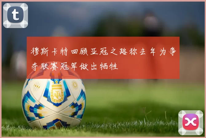 穆斯卡特回顾亚冠之路称去年为争夺联赛冠军做出牺牲