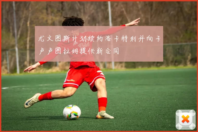 尤文图斯计划续约洛卡特利并向卡卢卢图拉姆提供新合同