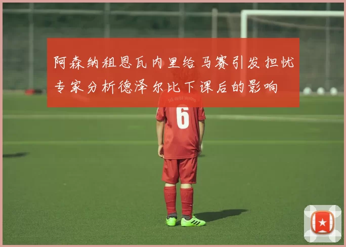 阿森纳租恩瓦内里给马赛引发担忧专家分析德泽尔比下课后的影响
