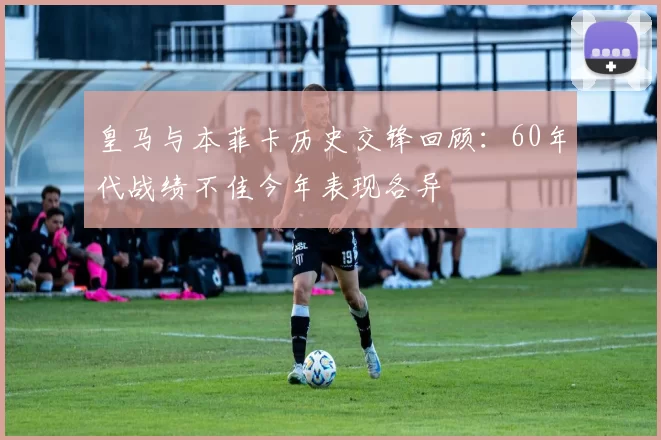 皇马与本菲卡历史交锋回顾：60年代战绩不佳今年表现各异