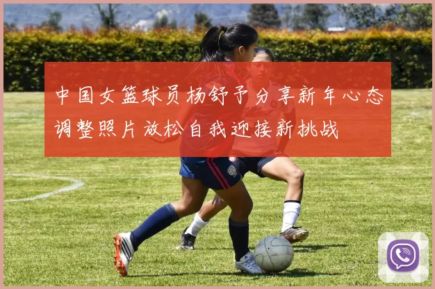 中国女篮球员杨舒予分享新年心态调整照片放松自我迎接新挑战