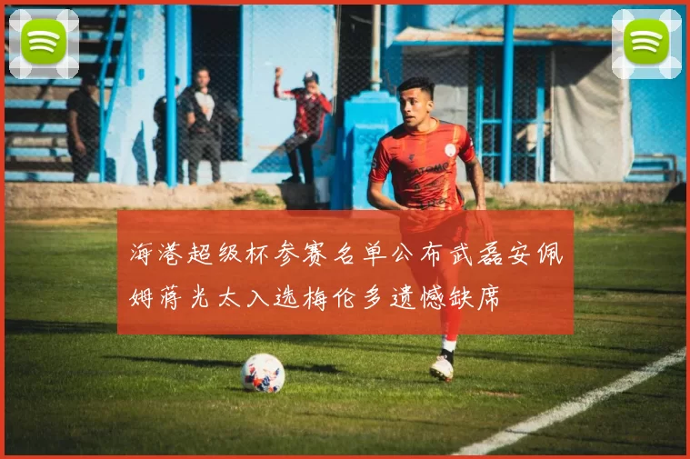 海港超级杯参赛名单公布武磊安佩姆蒋光太入选梅伦多遗憾缺席