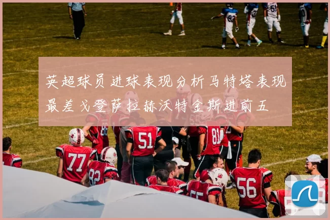 英超球员进球表现分析马特塔表现最差戈登萨拉赫沃特金斯进前五