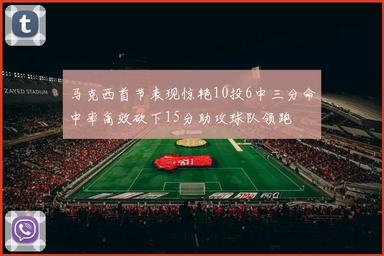 马克西首节表现惊艳10投6中三分命中率高效砍下15分助攻球队领跑