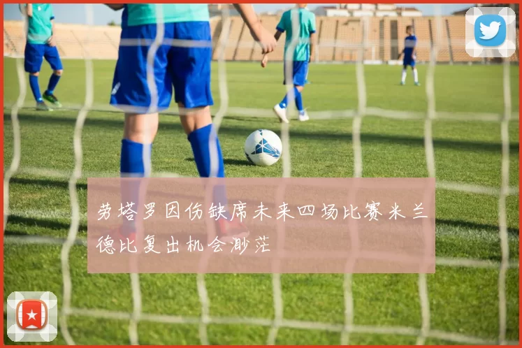 劳塔罗因伤缺席未来四场比赛米兰德比复出机会渺茫