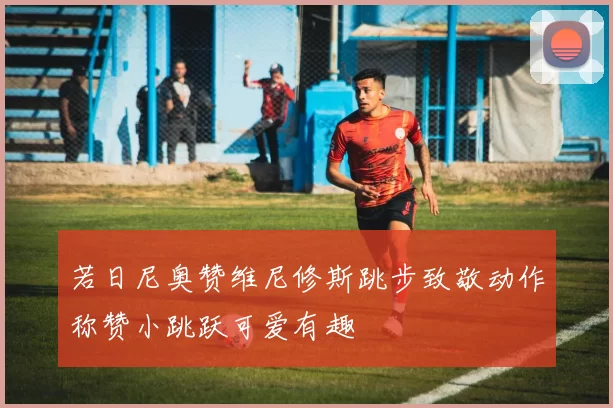 若日尼奥赞维尼修斯跳步致敬动作称赞小跳跃可爱有趣