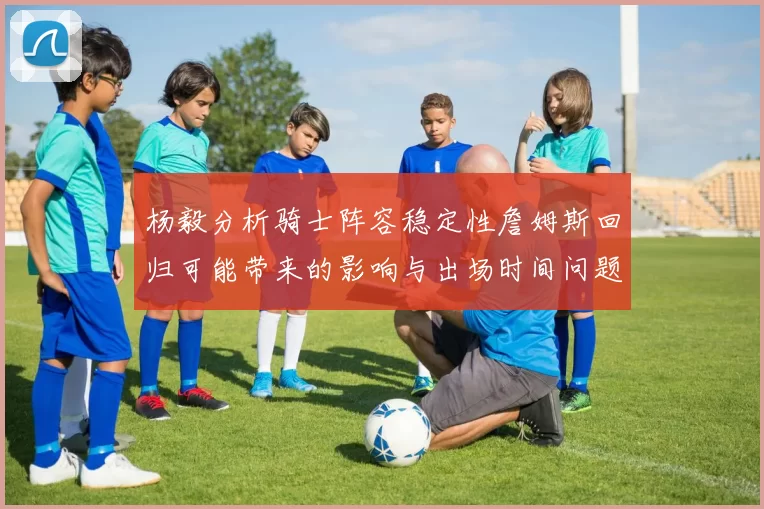 杨毅分析骑士阵容稳定性詹姆斯回归可能带来的影响与出场时间问题