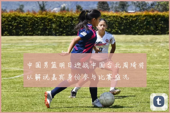 中国男篮明日迎战中国台北周琦将以解说嘉宾身份参与比赛盛况