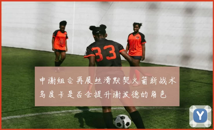 申谢组合再展丝滑默契火箭新战术乌度卡是否会提升谢泼德的角色