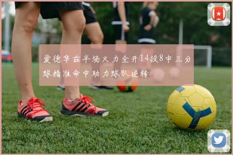 爱德华兹半场火力全开14投8中三分球精准命中助力球队逆转