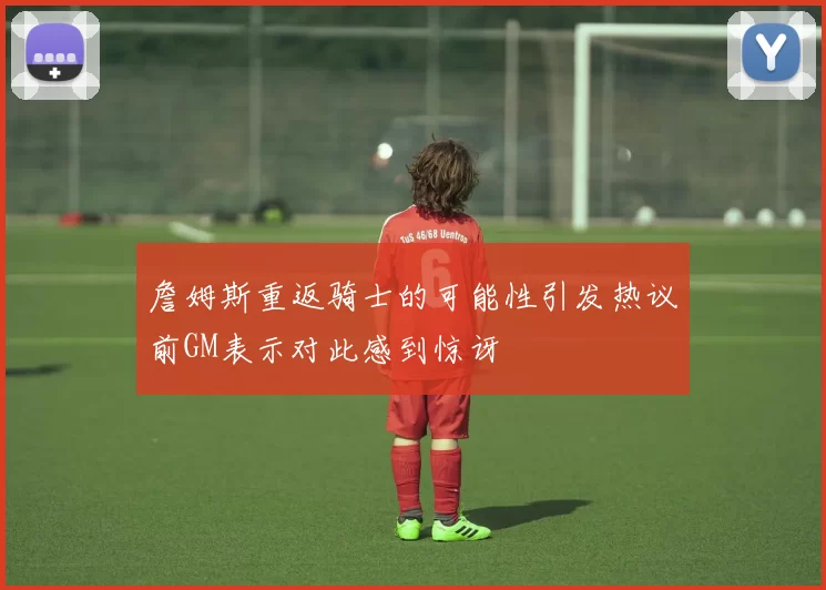 詹姆斯重返骑士的可能性引发热议前GM表示对此感到惊讶